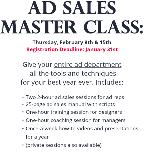 AD SALES MASTER CLASS: Thursday, February 8th & 15th Registration Deadline: January 31st Give your entire ad department all the tools and techniques for your best year ever. Includes: Two 2-hour ad sales sessions for ad reps 25-page ad sales manual with scripts One-hour training session for designers One-hour coaching session for managers Once-a-week how-to videos and presentations for a year (private sessions also available)