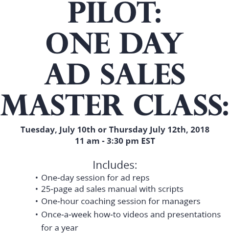 PILOT: One Day AD SALES MASTER CLASS: Tuesday, July 10th or Thursday July 12th, 2018 11 am - 3:30 pm EST Includes: One-day session for ad reps 25-page ad sales manual with scripts One-hour coaching session for managers Once-a-week how-to videos and presentations for a year